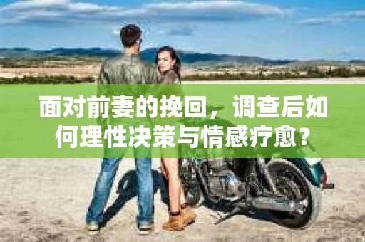 面对前妻的挽回，调查后如何理性决策与情感疗愈？