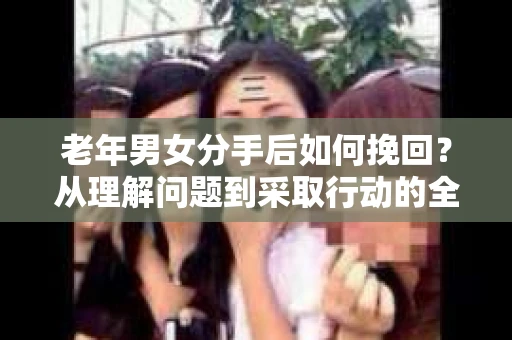 老年男女分手后如何挽回？从理解问题到采取行动的全面指南