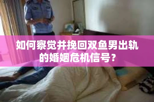 如何察觉并挽回双鱼男出轨的婚姻危机信号？