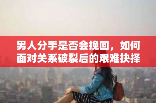 男人分手是否会挽回,如何面对关系破裂后的艰难抉择? 男人分手是否会挽回,如何面对关系破裂后的艰难抉择?