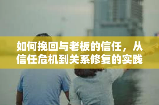 如何挽回与老板的信任,从信任危机到关系修复的实践指南 如何挽回与老板的信任,从信任危机到关系修复的实践指南