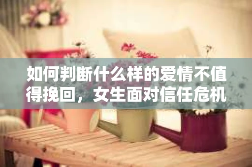 如何判断什么样的爱情不值得挽回，女生面对信任危机怎么办？