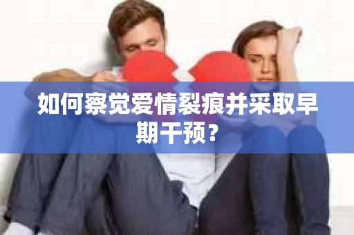 如何察觉爱情裂痕并采取早期干预？
