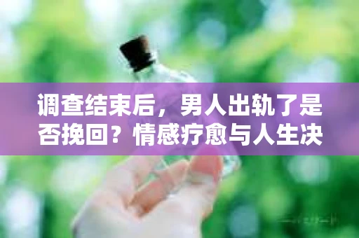 调查结束后，男人出轨了是否挽回？情感疗愈与人生决策的干货指南