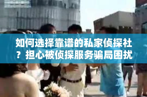 如何选择靠谱的私家侦探社？担心被侦探服务骗局困扰怎么办？