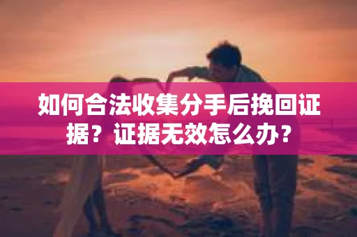 如何合法收集分手后挽回证据？证据无效怎么办？