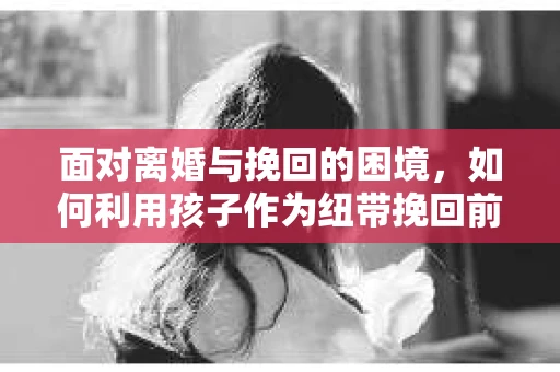 面对离婚与挽回的困境,如何利用孩子作为纽带挽回前夫的技巧? 面对离婚与挽回的困境,如何利用孩子作为纽带挽回前夫的技巧?