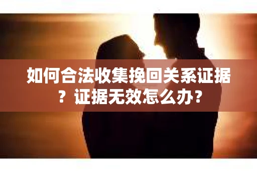 如何合法收集挽回关系证据？证据无效怎么办？