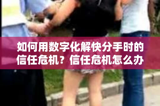 如何用数字化解快分手时的信任危机？信任危机怎么办？