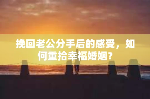 挽回老公分手后的感受,如何重拾幸福婚姻? 挽回老公分手后的感受,如何重拾幸福婚姻?