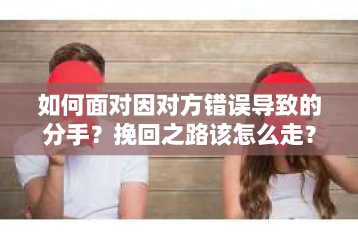 如何面对因对方错误导致的分手？挽回之路该怎么走？
