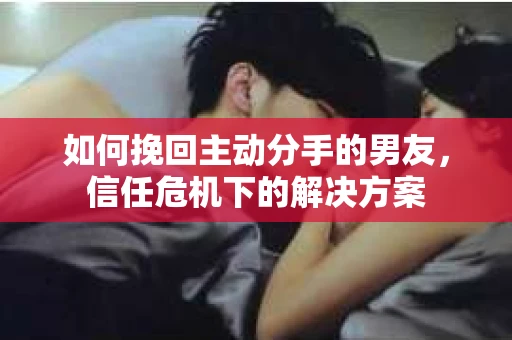 如何挽回主动分手的男友，信任危机下的解决方案