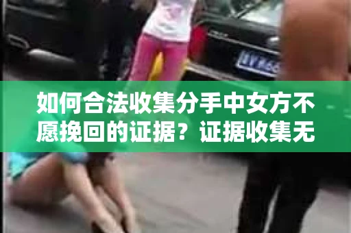 如何合法收集分手中女方不愿挽回的证据？证据收集无效怎么办？