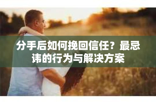 分手后如何挽回信任？最忌讳的行为与解决方案