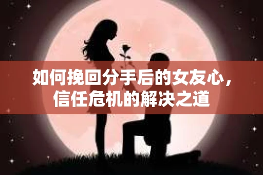 如何挽回分手后的女友心，信任危机的解决之道