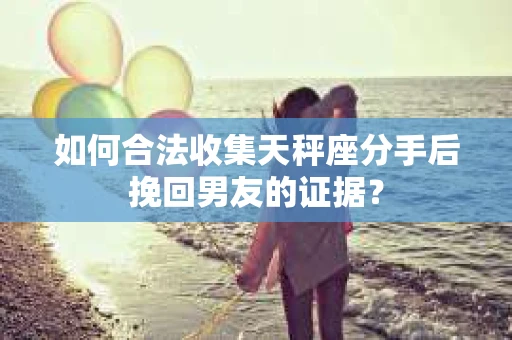 如何合法收集天秤座分手后挽回男友的证据？