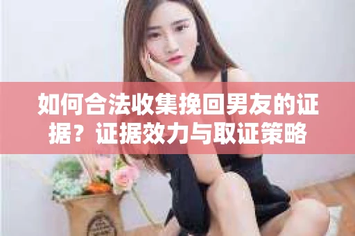 如何合法收集挽回男友的证据？证据效力与取证策略