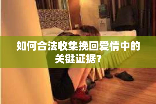 如何合法收集挽回爱情中的关键证据？