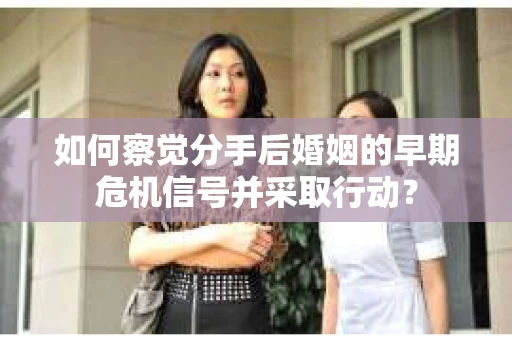 如何察觉分手后婚姻的早期危机信号并采取行动？