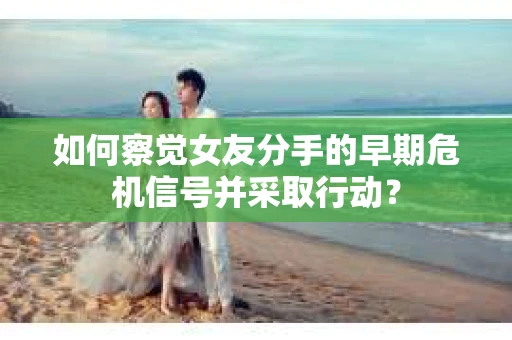 如何察觉女友分手的早期危机信号并采取行动？