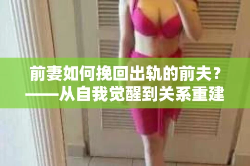 前妻如何挽回出轨的前夫？——从自我觉醒到关系重建的全面指南