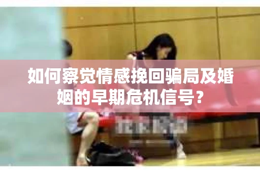 如何察觉情感挽回骗局及婚姻的早期危机信号? 如何察觉情感挽回骗局及婚姻的早期危机信号?