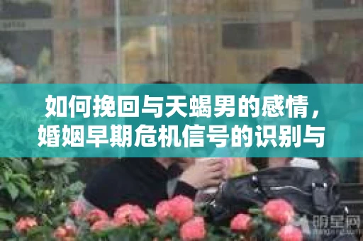 如何挽回与天蝎男的感情，婚姻早期危机信号的识别与应对
