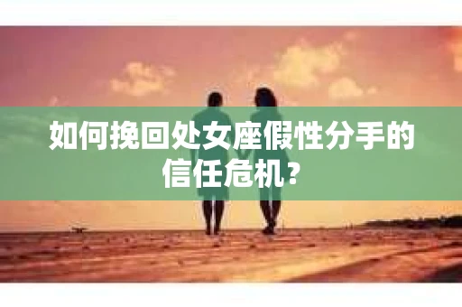如何挽回处女座假性分手的信任危机？