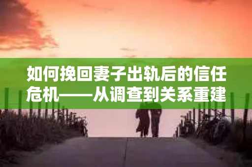 如何挽回妻子出轨后的信任危机——从调查到关系重建的全方位指南