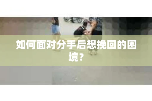 如何面对分手后想挽回的困境？