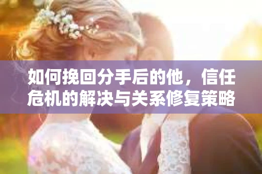 如何挽回分手后的他，信任危机的解决与关系修复策略