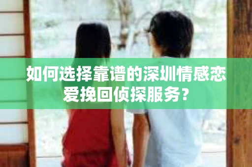 如何选择靠谱的深圳情感恋爱挽回侦探服务？