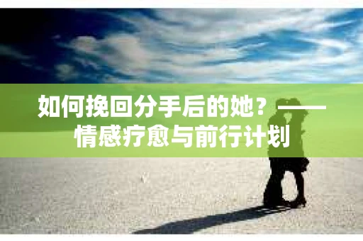 如何挽回分手后的她?——情感疗愈与前行计划 如何挽回分手后的她?——情感疗愈与前行计划