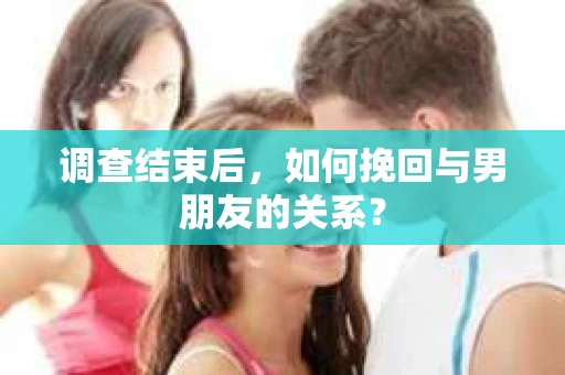 调查结束后，如何挽回与男朋友的关系？
