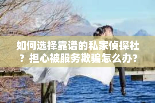 如何选择靠谱的私家侦探社？担心被服务欺骗怎么办？