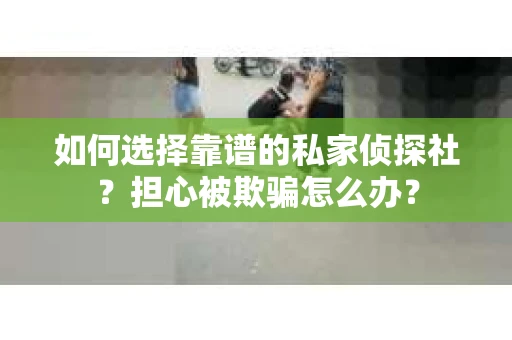 如何选择靠谱的私家侦探社？担心被欺骗怎么办？