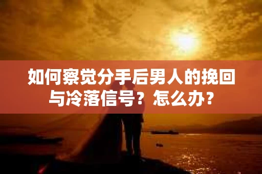 如何察觉分手后男人的挽回与冷落信号？怎么办？