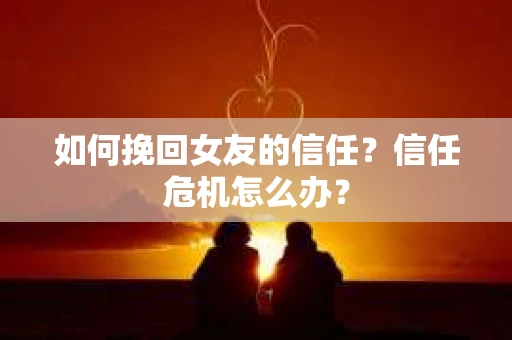 如何挽回女友的信任?信任危机怎么办? 如何挽回女友的信任?信任危机怎么办?
