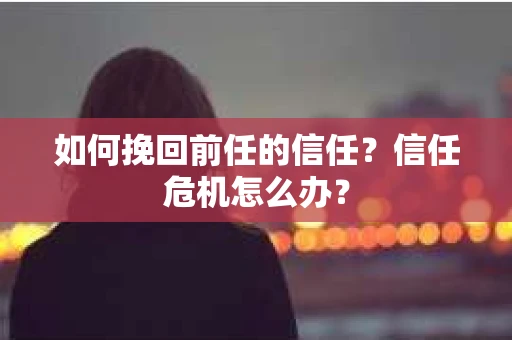 如何挽回前任的信任?信任危机怎么办? 如何挽回前任的信任?信任危机怎么办?