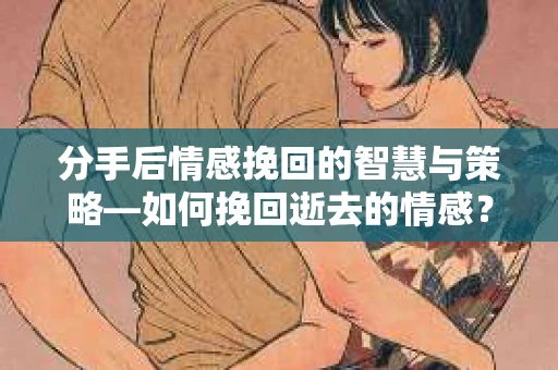 分手后情感挽回的智慧与策略—如何挽回逝去的情感？